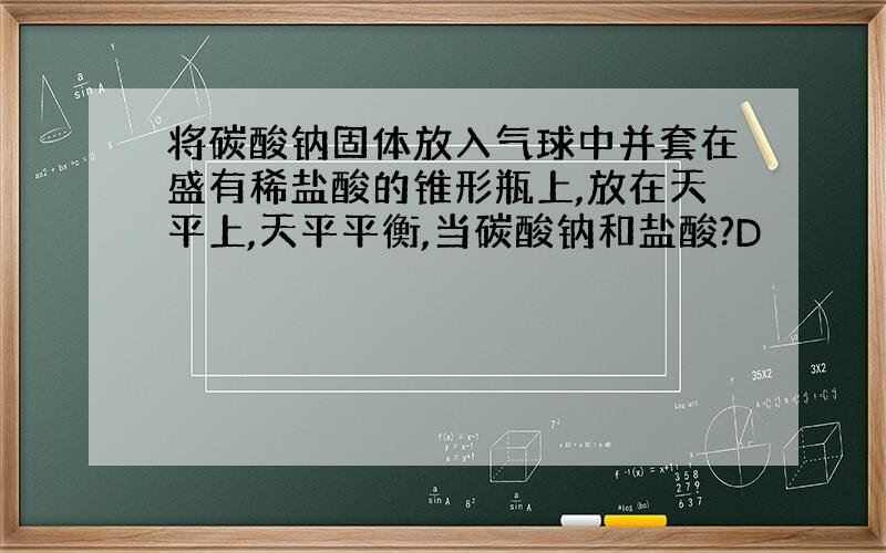 将碳酸钠固体放入气球中并套在盛有稀盐酸的锥形瓶上,放在天平上,天平平衡,当碳酸钠和盐酸?D