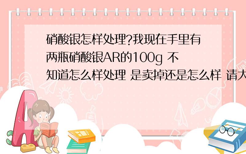 硝酸银怎样处理?我现在手里有两瓶硝酸银AR的100g 不知道怎么样处理 是卖掉还是怎么样 请大家出主意 如果卖掉 卖给谁