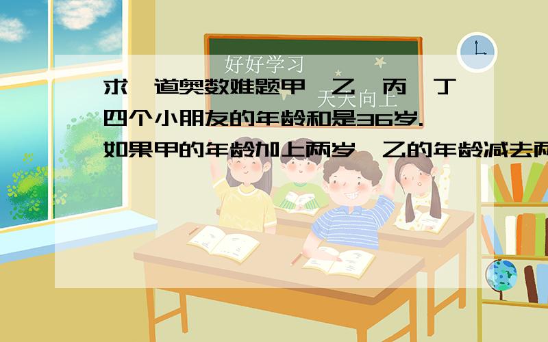 求一道奥数难题甲、乙、丙、丁四个小朋友的年龄和是36岁.如果甲的年龄加上两岁,乙的年龄减去两岁,丙的年龄扩大到原来的2倍