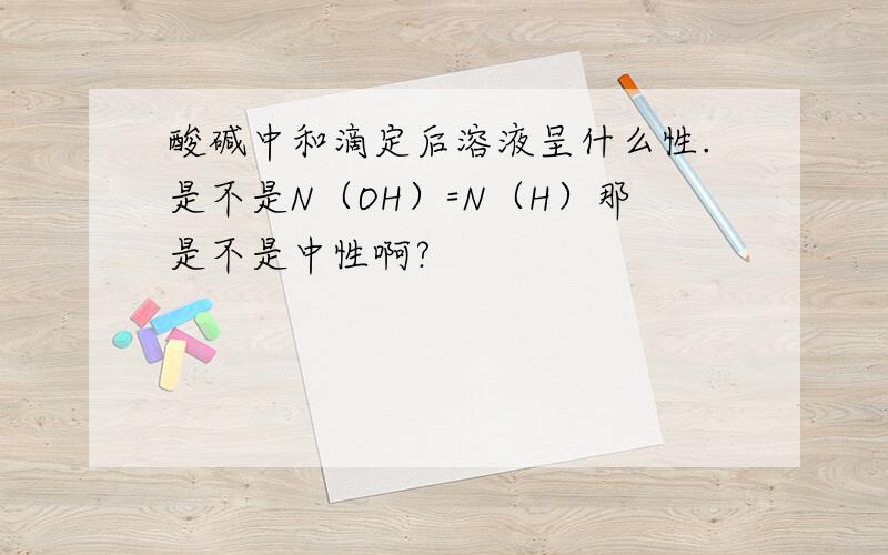 酸碱中和滴定后溶液呈什么性.是不是N（OH）=N（H）那是不是中性啊?