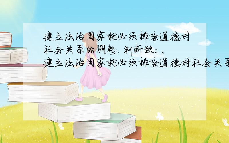 建立法治国家就必须排除道德对社会关系的调整. 判断题：、建立法治国家就必须排除道德对社会关系的调整.