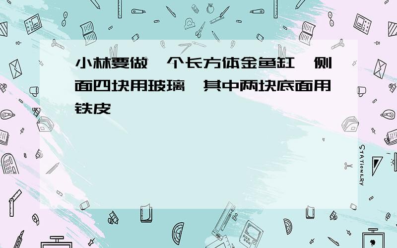 小林要做一个长方体金鱼缸,侧面四块用玻璃,其中两块底面用铁皮,