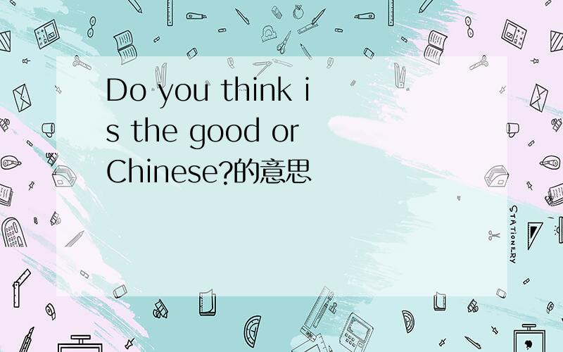 Do you think is the good or Chinese?的意思