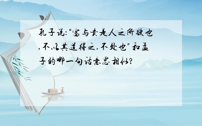 孔子说：“富与贵是人之所欲也,不以其道得之,不处也”和孟子的哪一句话意思相似?