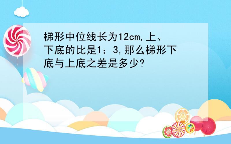 梯形中位线长为12cm,上、下底的比是1：3,那么梯形下底与上底之差是多少?