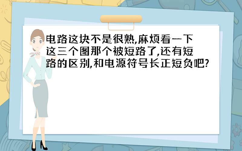 电路这块不是很熟,麻烦看一下这三个图那个被短路了,还有短路的区别,和电源符号长正短负吧?