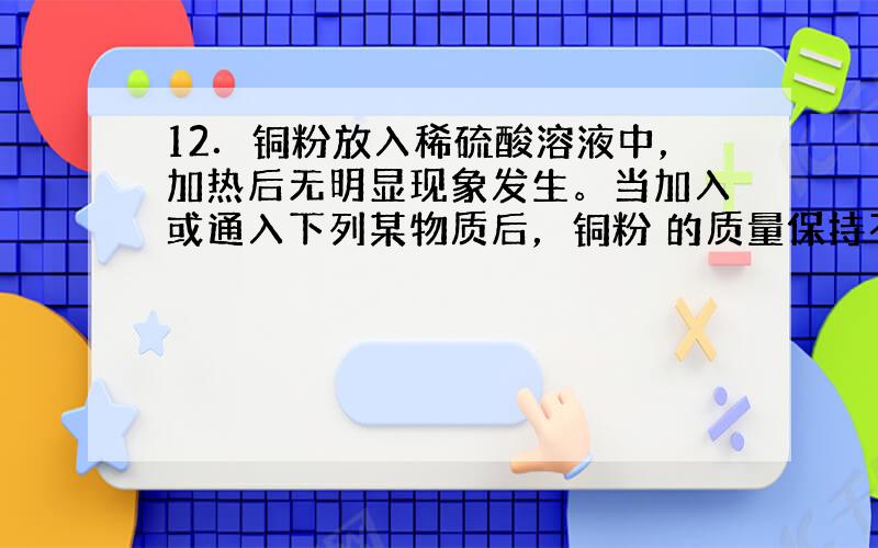 12．铜粉放入稀硫酸溶液中，加热后无明显现象发生。当加入或通入下列某物质后，铜粉 的质量保持不变，则该物质是（ ）A．F