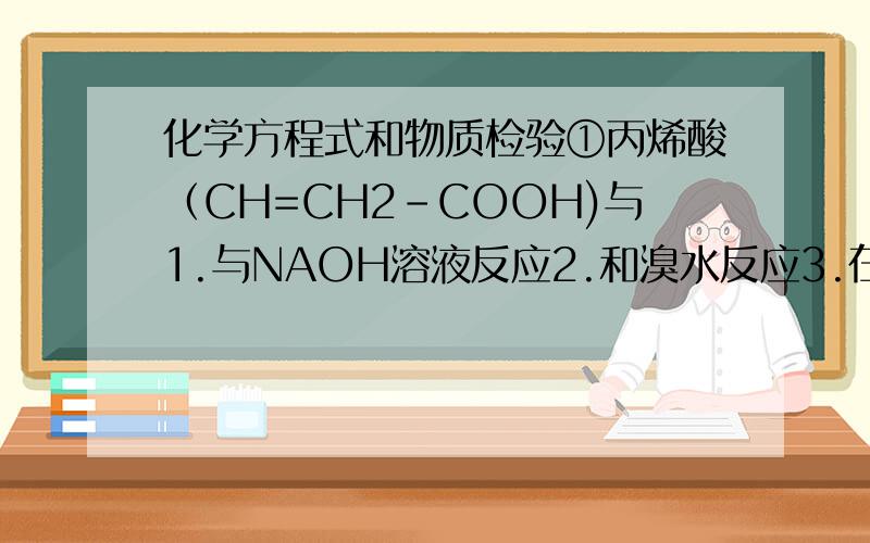 化学方程式和物质检验①丙烯酸（CH=CH2-COOH)与1.与NAOH溶液反应2.和溴水反应3.在浓硫酸作用下和乙醇反应