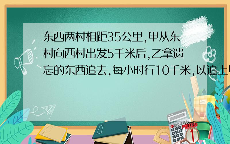 东西两村相距35公里,甲从东村向西村出发5千米后,乙拿遗忘的东西追去,每小时行10千米,以追上甲交东西后立