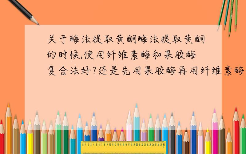 关于酶法提取黄酮酶法提取黄酮的时候,使用纤维素酶和果胶酶复合法好?还是先用果胶酶再用纤维素酶效果好?或说只用纤维素酶?