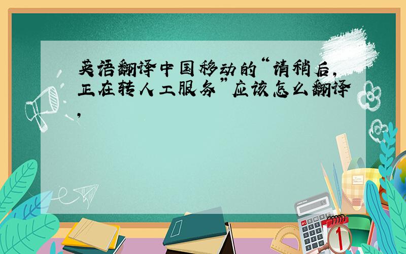 英语翻译中国移动的“请稍后,正在转人工服务”应该怎么翻译,