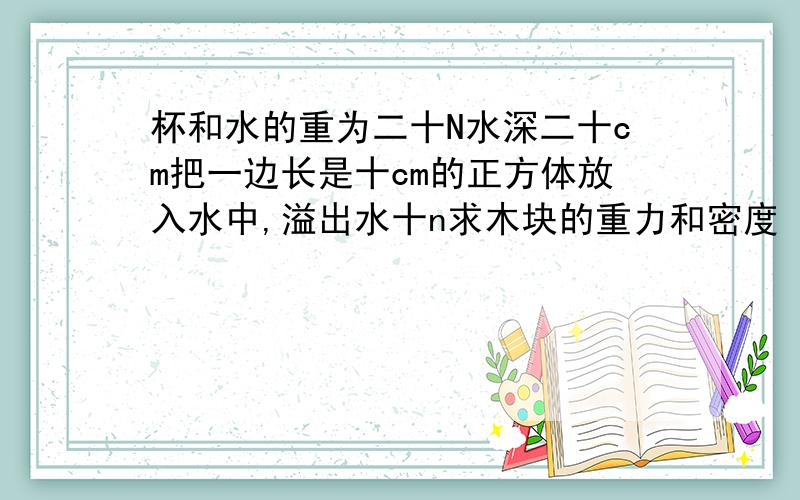 杯和水的重为二十N水深二十cm把一边长是十cm的正方体放入水中,溢出水十n求木块的重力和密度