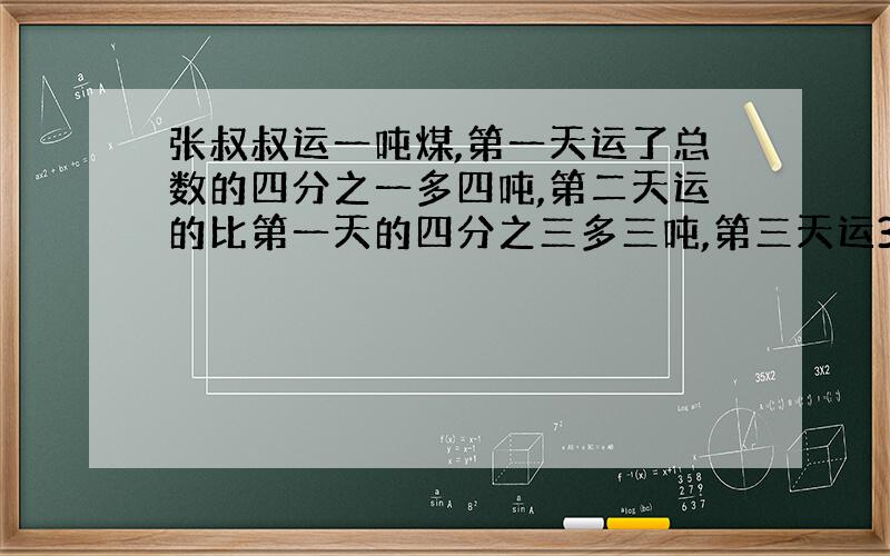 张叔叔运一吨煤,第一天运了总数的四分之一多四吨,第二天运的比第一天的四分之三多三吨,第三天运35