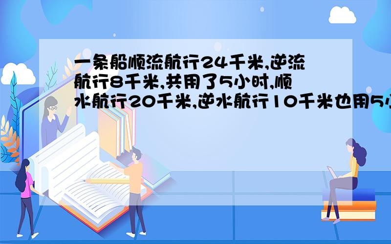 一条船顺流航行24千米,逆流航行8千米,共用了5小时,顺水航行20千米,逆水航行10千米也用5小时,求船的速度.