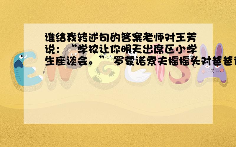 谁给我转述句的答案老师对王芳说：“学校让你明天出席区小学生座谈会。” 罗蒙诺索夫摇摇头对爸爸说：“我也要一本书！” 雷锋