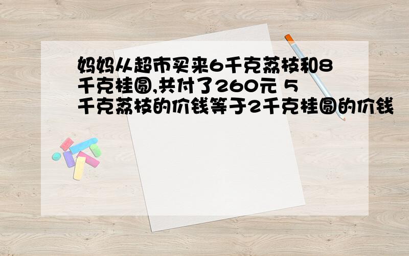 妈妈从超市买来6千克荔枝和8千克桂圆,共付了260元 5千克荔枝的价钱等于2千克桂圆的价钱