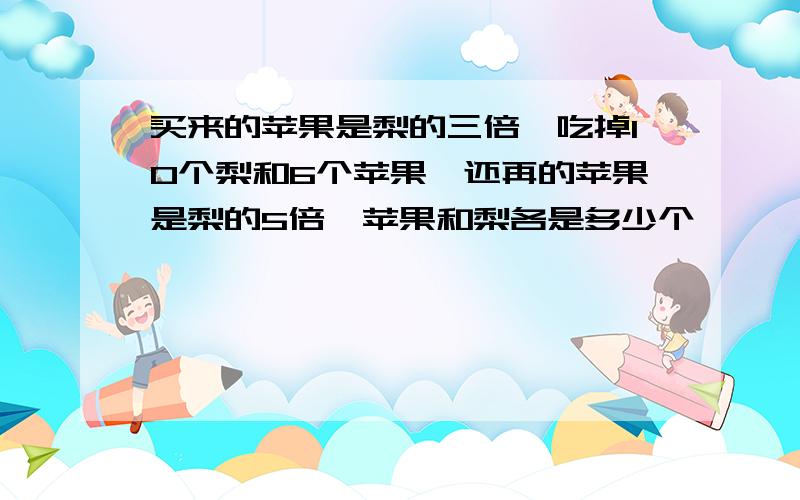 买来的苹果是梨的三倍,吃掉10个梨和6个苹果,还再的苹果是梨的5倍,苹果和梨各是多少个