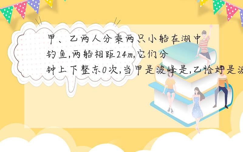 甲、乙两人分乘两只小船在湖中钓鱼,两船相距24m,它们分钟上下整东0次,当甲是波峰是,乙恰好是波谷,且甲乙间还有一个波峰