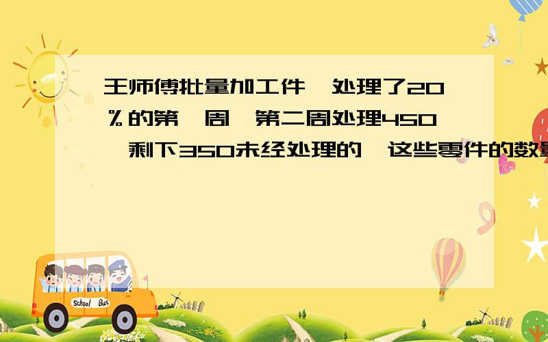 王师傅批量加工件,处理了20％的第一周,第二周处理450,剩下350未经处理的,这些零件的数量?