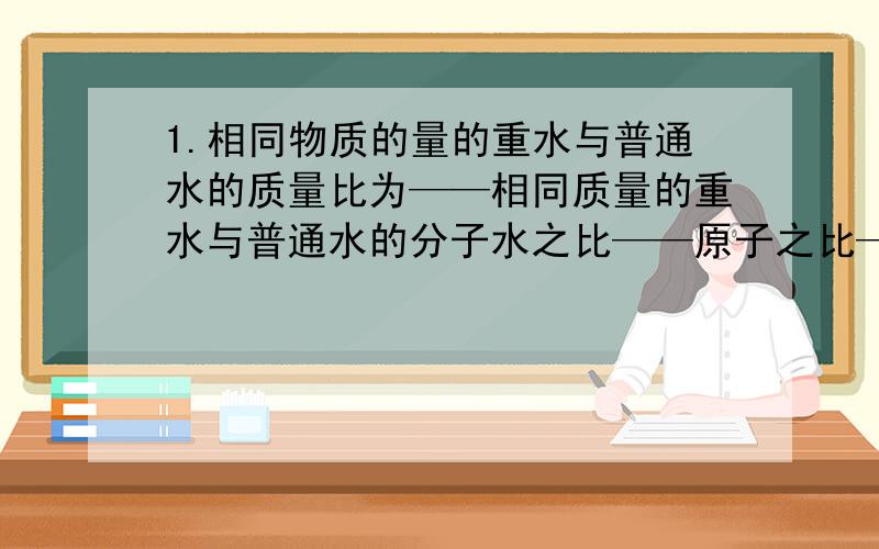 1.相同物质的量的重水与普通水的质量比为——相同质量的重水与普通水的分子水之比——原子之比——中子数之比——质子数之比—