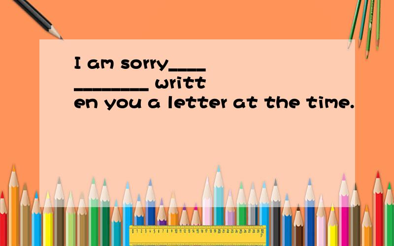 I am sorry____________ written you a letter at the time.