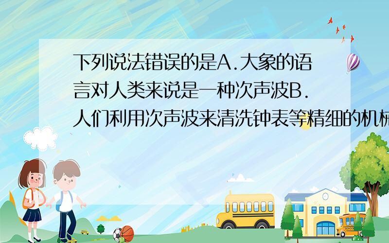 下列说法错误的是A.大象的语言对人类来说是一种次声波B.人们利用次声波来清洗钟表等精细的机械C.地震、火山喷发、台风等都