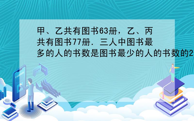 甲、乙共有图书63册，乙、丙共有图书77册．三人中图书最多的人的书数是图书最少的人的书数的2倍．问：甲、乙、丙三人各有图