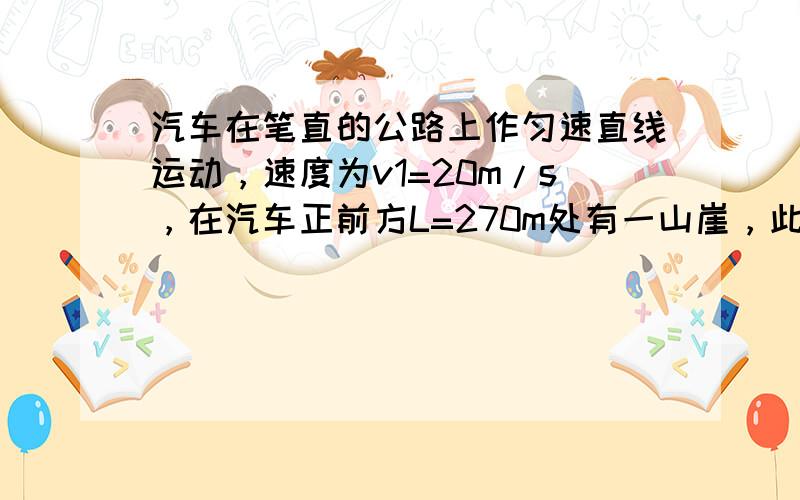 汽车在笔直的公路上作匀速直线运动，速度为v1=20m/s，在汽车正前方L=270m处有一山崖，此时汽车鸣笛，又前进一段路