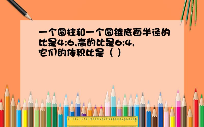 一个圆柱和一个圆锥底面半径的比是4:6,高的比是6:4,它们的体积比是（ ）