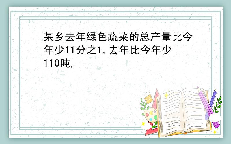 某乡去年绿色蔬菜的总产量比今年少11分之1,去年比今年少110吨,