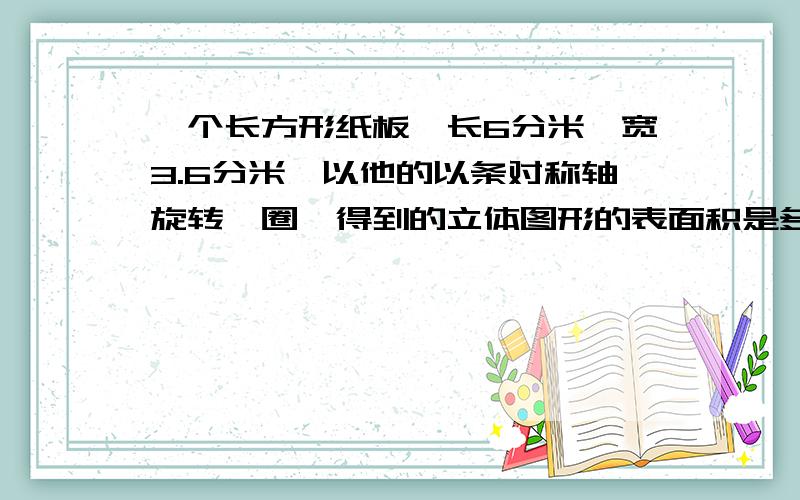 一个长方形纸板,长6分米,宽3.6分米,以他的以条对称轴旋转一圈,得到的立体图形的表面积是多少?