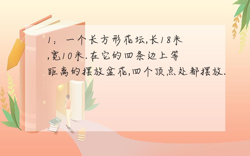 1：一个长方形花坛,长18米,宽10米.在它的四条边上等距离的摆放盆花,四个顶点处都摆放.