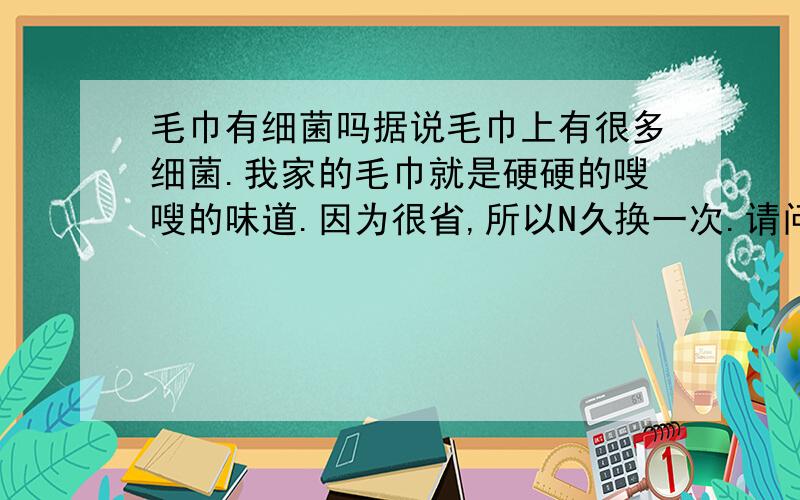 毛巾有细菌吗据说毛巾上有很多细菌.我家的毛巾就是硬硬的嗖嗖的味道.因为很省,所以N久换一次.请问怎样才能杀菌,这种细菌有