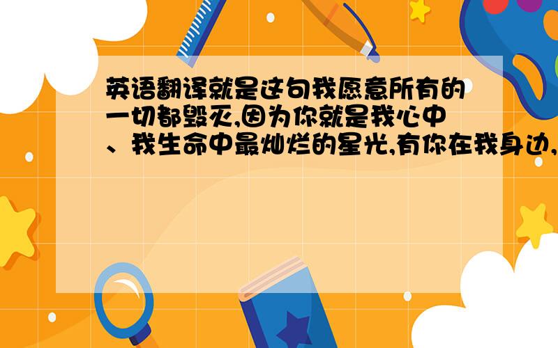 英语翻译就是这句我愿意所有的一切都毁灭,因为你就是我心中、我生命中最灿烂的星光,有你在我身边,再黑,再遥远的路我也不怕.