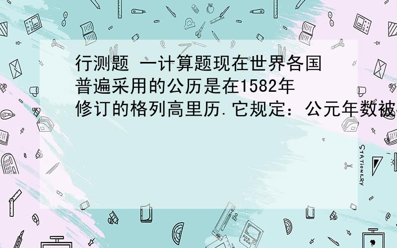 行测题 一计算题现在世界各国普遍采用的公历是在1582年修订的格列高里历.它规定：公元年数被4除得尽的是闰年,但如被10