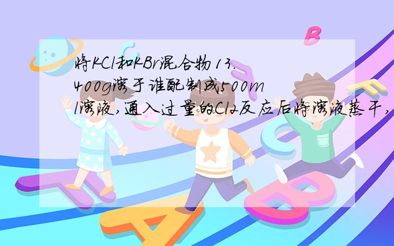 将KCl和KBr混合物13.400g溶于谁配制成500ml溶液,通入过量的Cl2反应后将溶液蒸干,的固体11.175g