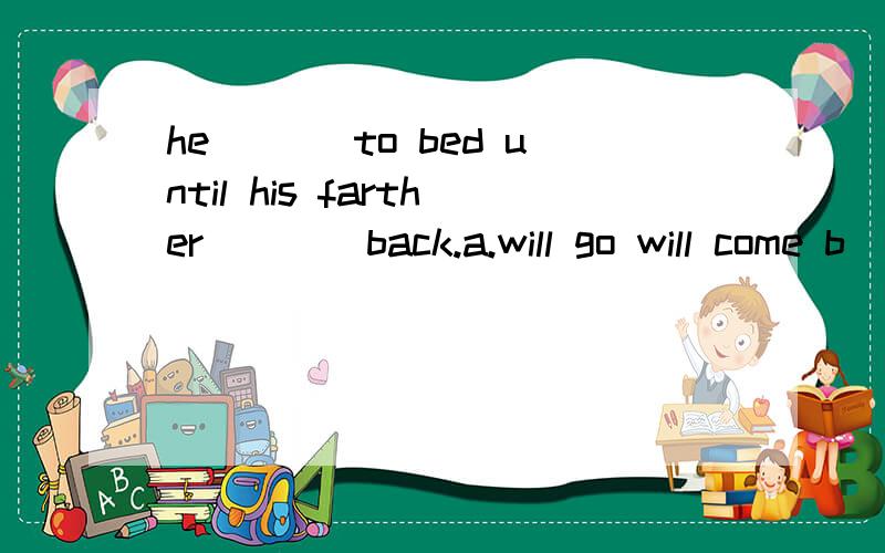 he ___to bed until his farther____back.a.will go will come b