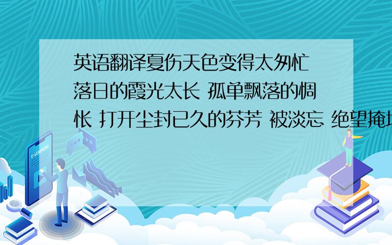 英语翻译夏伤天色变得太匆忙 落日的霞光太长 孤单飘落的惆怅 打开尘封已久的芬芳 被淡忘 绝望掩埋了希望 时间带着假象流淌