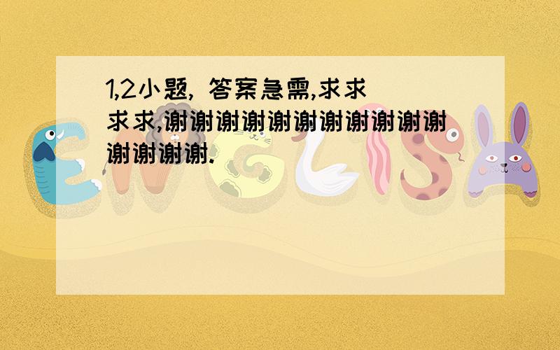 1,2小题, 答案急需,求求求求,谢谢谢谢谢谢谢谢谢谢谢谢谢谢谢.