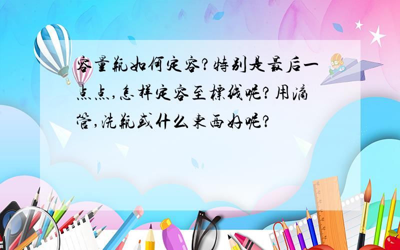 容量瓶如何定容?特别是最后一点点,怎样定容至标线呢?用滴管,洗瓶或什么东西好呢?