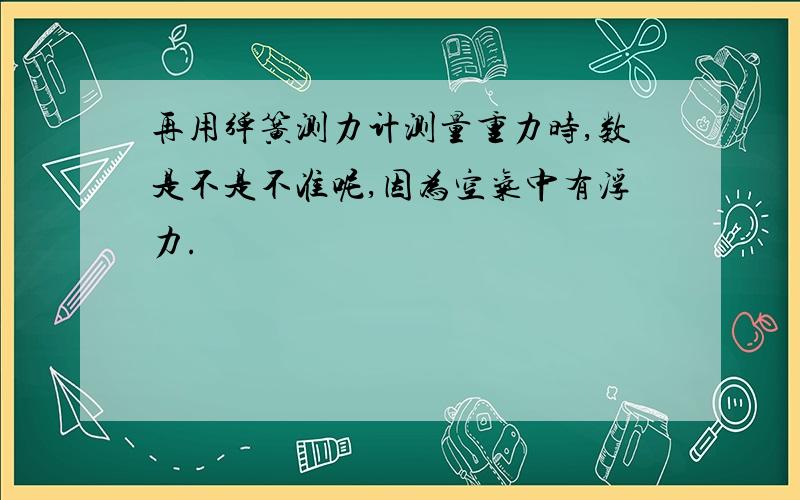 再用弹簧测力计测量重力时,数是不是不准呢,因为空气中有浮力.