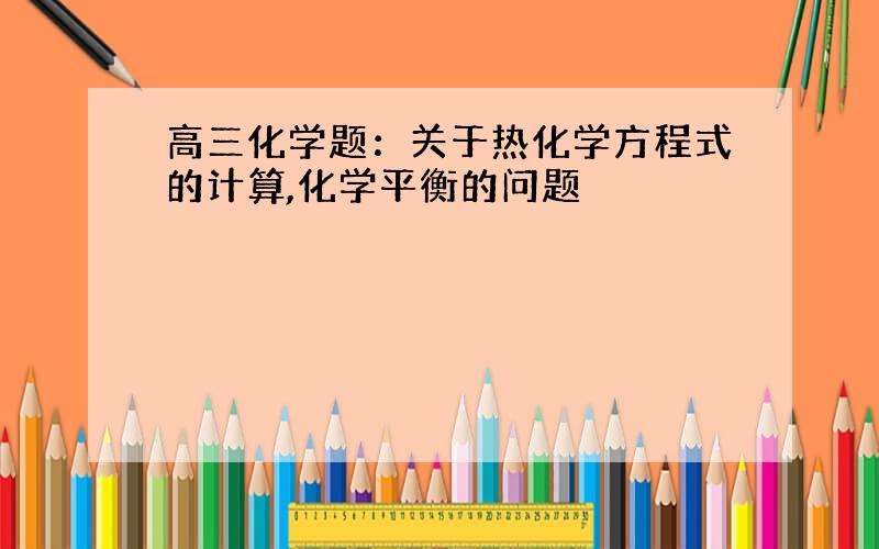 高三化学题：关于热化学方程式的计算,化学平衡的问题