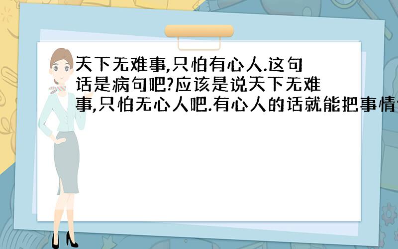 天下无难事,只怕有心人.这句话是病句吧?应该是说天下无难事,只怕无心人吧.有心人的话就能把事情做好了,为什么还要怕有心人