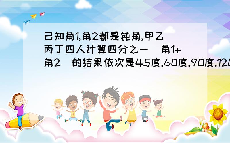 已知角1,角2都是钝角,甲乙丙丁四人计算四分之一（角1+角2）的结果依次是45度.60度.90度.120度