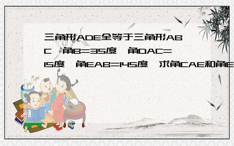 三角形ADE全等于三角形ABC,角B=35度,角DAC=15度,角EAB=145度,求角CAE和角E的度数