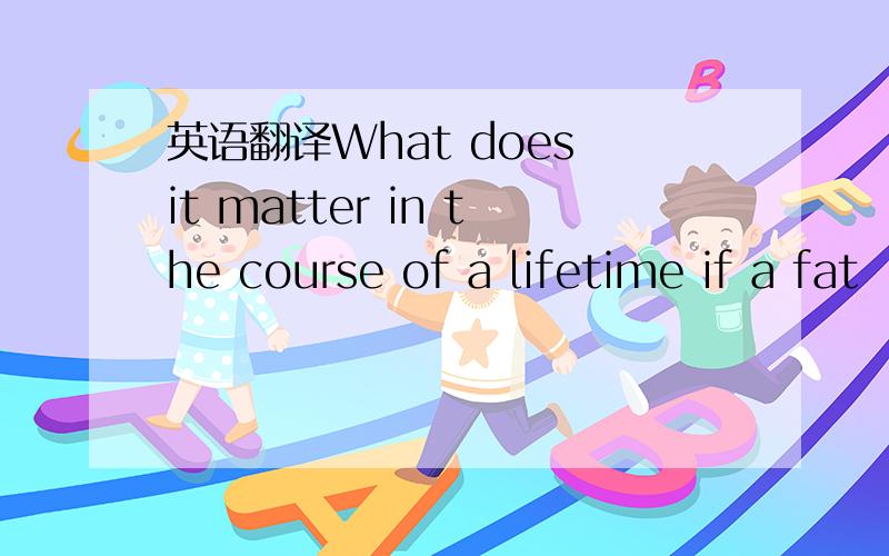 英语翻译What does it matter in the course of a lifetime if a fat