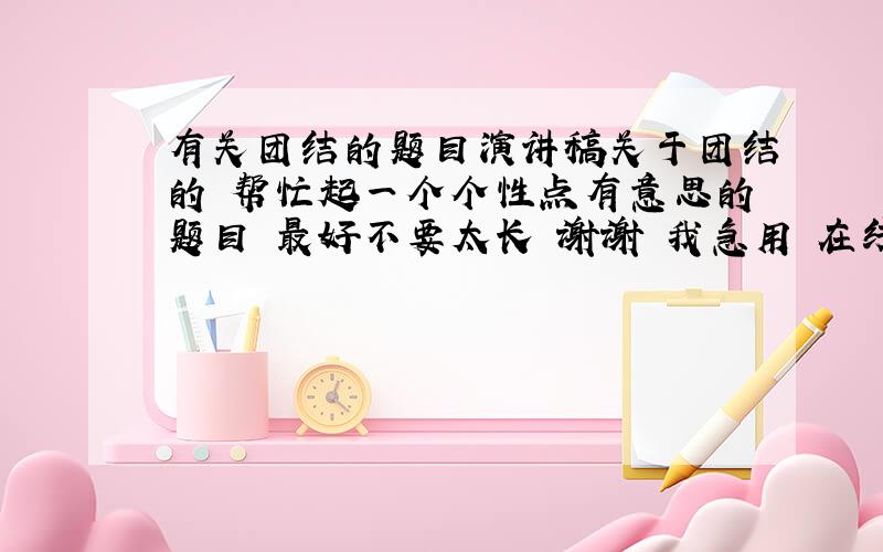 有关团结的题目演讲稿关于团结的 帮忙起一个个性点有意思的题目 最好不要太长 谢谢 我急用 在线等