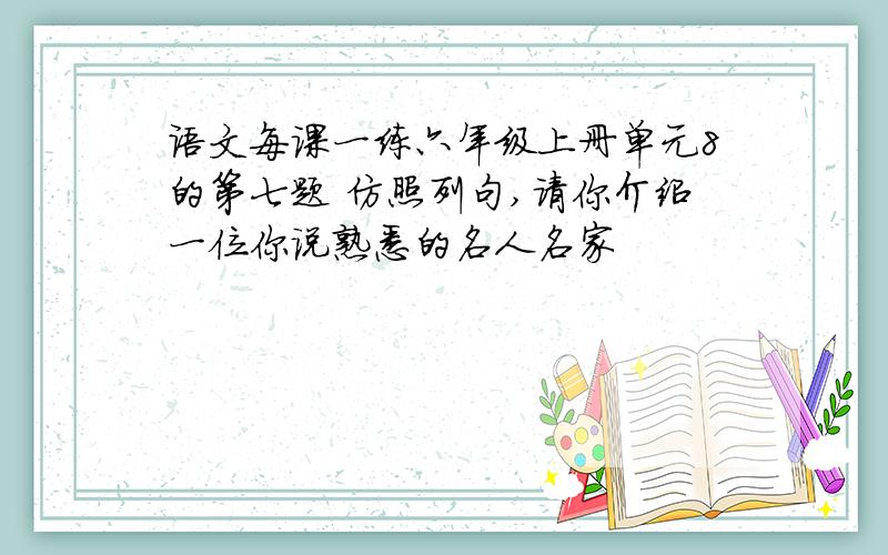 语文每课一练六年级上册单元8的第七题 仿照列句,请你介绍一位你说熟悉的名人名家