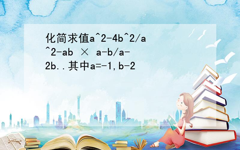 化简求值a^2-4b^2/a^2-ab × a-b/a-2b..其中a=-1,b-2