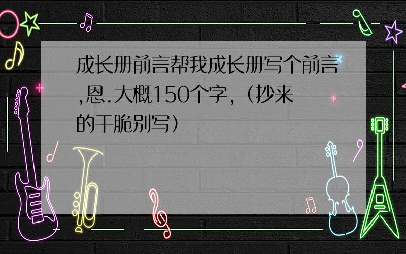 成长册前言帮我成长册写个前言,恩.大概150个字,（抄来的干脆别写）